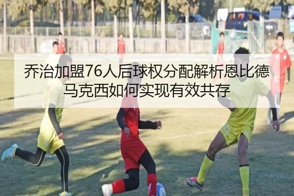 乔治加盟76人后球权分配解析恩比德马克西如何实现有效共存