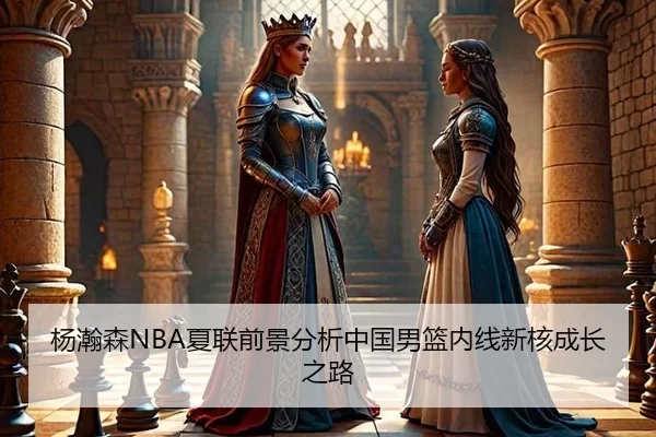 杨瀚森NBA夏联前景分析中国男篮内线新核成长之路